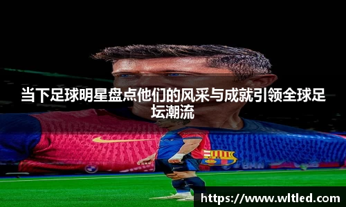 当下足球明星盘点他们的风采与成就引领全球足坛潮流